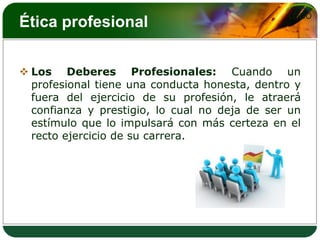 LOGO
Ética profesional


 Los Deberes Profesionales: Cuando un
  profesional tiene una conducta honesta, dentro y
  fuera del ejercicio de su profesión, le atraerá
  confianza y prestigio, lo cual no deja de ser un
  estímulo que lo impulsará con más certeza en el
  recto ejercicio de su carrera.
 