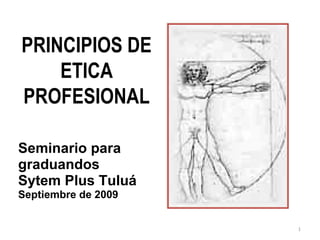 PRINCIPIOS DE
    ETICA
PROFESIONAL

Seminario para
graduandos
Sytem Plus Tuluá
Septiembre de 2009


                     1
 