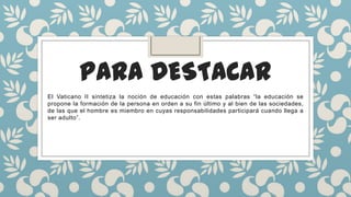 PARA DESTACAR
El Vaticano II sintetiza la noción de educación con estas palabras “la educación se
propone la formación de la persona en orden a su fin último y al bien de las sociedades,
de las que el hombre es miembro en cuyas responsabilidades participará cuando llega a
ser adulto”.
 