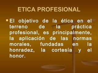 ETICA PROFESIONAL


El objetivo de la ética en el
terreno
de
la
práctica
profesional, es principalmente,
la aplicación de las normas
morales,
fundadas
en
la
honradez, la cortesía y el
honor.

 