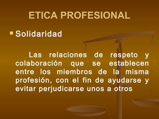 ETICA PROFESIONAL


Solidaridad
Las relaciones de respeto y
colaboración que se establecen
entre los miembros de la misma
profesión, con el fin de ayudarse y
evitar perjudicarse unos a otros

 