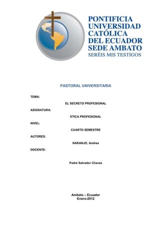 PASTORAL UNIVERSITARIA
TEMA:
EL SECRETO PROFESIONAL
ASIGNATURA:
ETICA PROFESIONAL
NIVEL:
CUARTO SEMESTRE
AUTORES:
NARANJO, Andrea
DOCENTE:
Padre Salvador Chavez
Ambato – Ecuador
Enero-2012
 