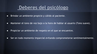 Deberes del psicólogo
● Brindar un ambiente propicio y cálido al paciente.
● Mantener el tono de voz bajo a la hora de hablar al usuario (Tono suave).
● Propiciar un ambiente de respeto en el que se encuentre.
● Ser en todo momento imparcial evitando comprometerse sentimentalmente.
 