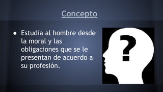 Concepto
● Estudia al hombre desde
la moral y las
obligaciones que se le
presentan de acuerdo a
su profesión.
 