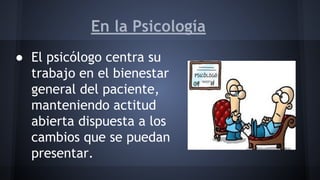 En la Psicología
● El psicólogo centra su
trabajo en el bienestar
general del paciente,
manteniendo actitud
abierta dispuesta a los
cambios que se puedan
presentar.
 