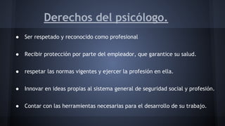 Derechos del psicólogo.
● Ser respetado y reconocido como profesional
● Recibir protección por parte del empleador, que garantice su salud.
● respetar las normas vigentes y ejercer la profesión en ella.
● Innovar en ideas propias al sistema general de seguridad social y profesión.
● Contar con las herramientas necesarias para el desarrollo de su trabajo.
 