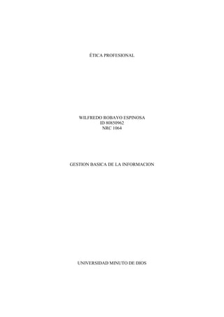 ÉTICA PROFESIONAL
WILFREDO ROBAYO ESPINOSA
ID 80850962
NRC 1064
GESTION BASICA DE LA INFORMACION
UNIVERSIDAD MINUTO DE DIOS
 