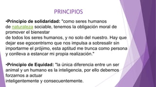 PRINCIPIOS
•Principio de solidaridad: "como seres humanos
de naturaleza sociable, tenemos la obligación moral de
promover el bienestar
de todos los seres humanos, y no solo del nuestro. Hay que
dejar ese egocentrismo que nos impulsa a sobresalir sin
importarme el prójimo, esta aptitud me trunca como persona
y conlleva a estancar mi propia realización."
•Principio de Equidad: "la única diferencia entre un ser
animal y un humano es la inteligencia, por ello debemos
forzarnos a actuar
inteligentemente y consecuentemente.
 