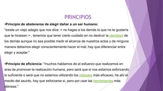 PRINCIPIOS
•Principio de abstenerse de elegir dañar a un ser humano:
"existe un viejo adagio que nos dice: < no hagas a los demás lo que no te gustaría
que te hiciesen > , tenemos que tener cierto cuidado en no destruir la identidad de
los demás aunque no sea posible medir el alcance de nuestros actos y de ninguna
manera debemos elegir conscientemente hacer el mal, hay que diferenciar entre
elegir y aceptar."
•Principio de eficiencia: "muchos hablamos de el esfuerzo que realizamos en
aras de promover la realización humana, pero será que si nos estamos esforzando
lo suficiente o será que no estamos utilizando los métodos más eficaces, he ahí el
meollo del asunto, hay que esforzarse si, pero por usar las herramientas más
idóneas."
 