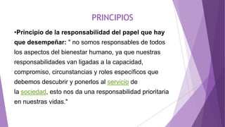 PRINCIPIOS
•Principio de la responsabilidad del papel que hay
que desempeñar: " no somos responsables de todos
los aspectos del bienestar humano, ya que nuestras
responsabilidades van ligadas a la capacidad,
compromiso, circunstancias y roles específicos que
debemos descubrir y ponerlos al servicio de
la sociedad, esto nos da una responsabilidad prioritaria
en nuestras vidas."
 