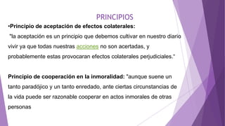 PRINCIPIOS
•Principio de aceptación de efectos colaterales:
"la aceptación es un principio que debemos cultivar en nuestro diario
vivir ya que todas nuestras acciones no son acertadas, y
probablemente estas provocaran efectos colaterales perjudiciales.“
Principio de cooperación en la inmoralidad: "aunque suene un
tanto paradójico y un tanto enredado, ante ciertas circunstancias de
la vida puede ser razonable cooperar en actos inmorales de otras
personas
 