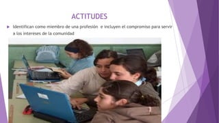 ACTITUDES
 Identifican como miembro de una profesión e incluyen el compromiso para servir
a los intereses de la comunidad
 