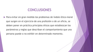CONCLUSIONES
 Para evitar en gran medida los problemas de índole ético-moral
que surgen en el ejercicio de una profesión o de un oficio, se
deben poner en práctica principios éticos que establezcan los
parámetros y reglas que describan el comportamiento que una
persona puede o no exhibir en determinado momento.
 