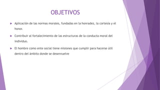 OBJETIVOS
 Aplicación de las normas morales, fundadas en la honradez, la cortesía y el
honor.
 Contribuir al fortalecimiento de las estructuras de la conducta moral del
individuo.
 El hombre como ente social tiene misiones que cumplir para hacerse útil
dentro del ámbito donde se desenvuelve
 