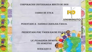 CORPORACION UNIVERSIARIA MINUTO DE DIOS
CODIGO DE ETICA
PESENTADO A : SANDRA CAROLINA FAGUA.
PRESENTADO POR: YANEH RACHE PULGAR
LIC.PEDAGOGIA INFANTIL
VIII SEMESTRE
SUESCA2015
 