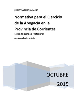 MARIA VANESA MICAELA ILLA
OCTUBRE
2015
Normativa para el Ejercicio
de la Abogacía en la
Provincia de Corrientes
Leyes del Ejercicio Profesional
Acordadas Reglamentarias
 