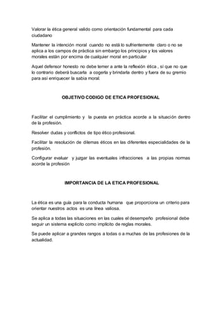 Valorar la ética general valido como orientación fundamental para cada
ciudadano
Mantener la intención moral cuando no está lo sufrientemente claro o no se
aplica a los campos de práctica sin embargo los principios y los valores
morales están por encima de cualquier moral en particular
Aquel defensor honesto no debe temer a ante la reflexión ética , sí que no que
lo contrario deberá buscarla a cogerla y brindarla dentro y fuera de su gremio
para así enriquecer la sabia moral.
OBJETIVO CODIGO DE ETICA PROFESIONAL
Facilitar el cumplimiento y la puesta en práctica acorde a la situación dentro
de la profesión.
Resolver dudas y conflictos de tipo ético profesional.
Facilitar la resolución de dilemas éticos en las diferentes especialidades de la
profesión.
Configurar evaluar y juzgar las eventuales infracciones a las propias normas
acorde la profesión
IMPORTANCIA DE LA ETICA PROFESIONAL
La ética es una guía para la conducta humana que proporciona un criterio para
orientar nuestros actos es una línea valiosa.
Se aplica a todas las situaciones en las cuales el desempeño profesional debe
seguir un sistema explicito como implícito de reglas morales.
Se puede aplicar a grandes rangos a todas o a muchas de las profesiones de la
actualidad.
 
