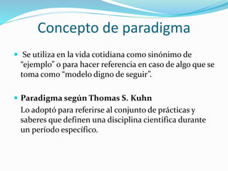 Concepto de paradigma
 Se utiliza en la vida cotidiana como sinónimo de
“ejemplo” o para hacer referencia en caso de algo que se
toma como “modelo digno de seguir”.
 Paradigma según Thomas S. Kuhn
Lo adoptó para referirse al conjunto de prácticas y
saberes que definen una disciplina científica durante
un período específico.
 