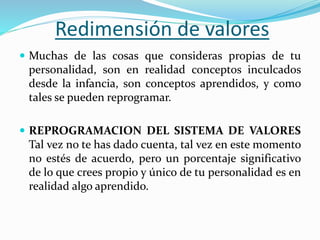 Redimensión de valores
 Muchas de las cosas que consideras propias de tu
personalidad, son en realidad conceptos inculcados
desde la infancia, son conceptos aprendidos, y como
tales se pueden reprogramar.
 REPROGRAMACION DEL SISTEMA DE VALORES
Tal vez no te has dado cuenta, tal vez en este momento
no estés de acuerdo, pero un porcentaje significativo
de lo que crees propio y único de tu personalidad es en
realidad algo aprendido.
 