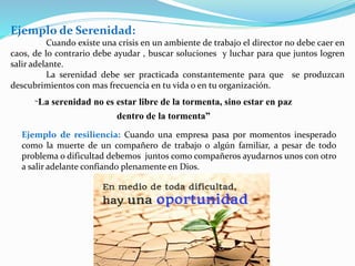 Ejemplo de Serenidad:
Cuando existe una crisis en un ambiente de trabajo el director no debe caer en
caos, de lo contrario debe ayudar , buscar soluciones y luchar para que juntos logren
salir adelante.
La serenidad debe ser practicada constantemente para que se produzcan
descubrimientos con mas frecuencia en tu vida o en tu organización.
Ejemplo de resiliencia: Cuando una empresa pasa por momentos inesperado
como la muerte de un compañero de trabajo o algún familiar, a pesar de todo
problema o dificultad debemos juntos como compañeros ayudarnos unos con otro
a salir adelante confiando plenamente en Dios.
“La serenidad no es estar libre de la tormenta, sino estar en paz
dentro de la tormenta”
 