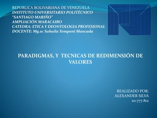 REPUBLICA BOLIVARIANA DE VENEZUELA
INSTITUTO UNIVERSITARIO POLITÉCNICO
“SANTIAGO MARIÑO”
AMPLIACIÓN MARACAIBO
CATEDRA: ETICA Y DEONTOLOGIA PROFESIONAL
DOCENTE: Mg.sc Suhaila Temponi Moncada
PARADIGMAS, Y TECNICAS DE REDIMENSIÓN DE
VALORES
REALIZADO POR:
ALEXANDER SILVA
20.777.812
 