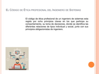 EL CÓDIGO DE ÉTICA PROFESIONAL DEL INGENIERO DE SISTEMAS
El código de ética profesional de un ingeniero de sistemas esta
regido por ocho principios claves en los que participa su
comportamiento, su toma de decisiones, donde se identifica las
diferentes relaciones de tipos individual y social, junto con sus
principios obligacionistas de ingeniero.
 