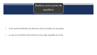 Bioética como punto de
equilibrio
1. Entre quienes defienden los derechos de los animales y la naturaleza
2. Lo que no consideran tales derechos como algo regulable por la ley
 