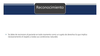 Reconocimiento
 Se debe de reconocer al paciente en todo momento como un sujeto de derechos lo que implica
necesariamente el respeto a todas sus condiciones naturales
 
