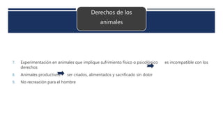 Derechos de los
animales
7. Experimentación en animales que implique sufrimiento físico o psicológico es incompatible con los
derechos
8. Animales productivos ser criados, alimentados y sacrificado sin dolor
9. No recreación para el hombre
 