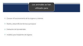 Los animales se han
utilizado para
 Conocer el funcionamiento de los órganos y sistemas
 Diseño y desarrollo de técnicas quirúrgicas
 Evaluación de biomateriales
 modelos para trasplantes de órganos
 