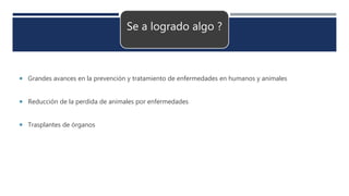 Se a logrado algo ?
 Grandes avances en la prevención y tratamiento de enfermedades en humanos y animales
 Reducción de la perdida de animales por enfermedades
 Trasplantes de órganos
 