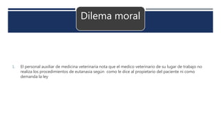 Dilema moral
1. El personal auxiliar de medicina veterinaria nota que el medico veterinario de su lugar de trabajo no
realiza los procedimientos de eutanasia según como le dice al propietario del paciente ni como
demanda la ley
 