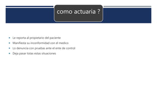como actuaria ?
 Le reporta al propietario del paciente
 Manifiesta su inconformidad con el medico
 Lo denuncia con pruebas ante el ente de control
 Deja pasar totas estas situaciones
 