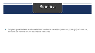 Bioética
 Disciplina que estudia los aspectos éticos de las ciencias de la vida ( medicina y biología) así como las
relaciones del hombre con los restantes de seres vivos
 