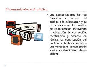 El comunicador y el público <ul><li>Los comunicadores han de favorecer el acceso del público a la información y su partici...