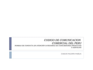CODIGO DE COMUNICACION  COMERCIAL DEL PERU NORMAS DE CONDUCTA EN ATENCIÓN CATEGORÍAS DE CONSUMIDORES PRODUCTOS O SERVICIOS CARLOS PALOINO PAREJA 