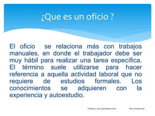 ¿Que es un oficio ?
El oficio se relaciona más con trabajos
manuales, en donde el trabajador debe ser
muy hábil para realizar una tarea específica.
El término suele utilizarse para hacer
referencia a aquella actividad laboral que no
requiere de estudios formales. Los
conocimientos se adquieren con la
experiencia y autoestudio.
Profesor: Juan Quintallana Vera Ética Profesional
 