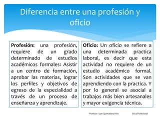 Diferencia entre una profesión y
oficio
Profesión: una profesión,
requiere de un grado
determinado de estudios
académicos formales: Asistir
a un centro de formación,
aprobar las materias, lograr
los perfiles y objetivos de
egreso de la especialidad a
través de un proceso de
enseñanza y aprendizaje.
Oficio: Un oficio se refiere a
una determinada practica
laboral, es decir que esta
actividad no requiere de un
estudio académico formal.
Son actividades que se van
aprendiendo con la practica. Y
por lo general se asocial a
trabajos más bien artesanales
y mayor exigencia técnica.
Profesor: Juan Quintallana Vera Ética Profesional
 