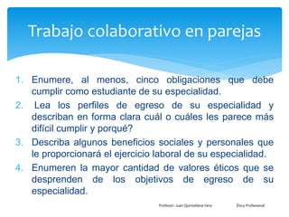 Trabajo colaborativo en parejas
1. Enumere, al menos, cinco obligaciones que debe
cumplir como estudiante de su especialidad.
2. Lea los perfiles de egreso de su especialidad y
describan en forma clara cuál o cuáles les parece más
difícil cumplir y porqué?
3. Describa algunos beneficios sociales y personales que
le proporcionará el ejercicio laboral de su especialidad.
4. Enumeren la mayor cantidad de valores éticos que se
desprenden de los objetivos de egreso de su
especialidad.
Profesor: Juan Quintallana Vera Ética Profesional
 