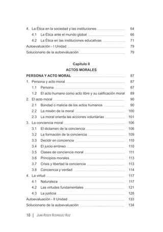10 | JUAN ROGER RODRÍGUEZ RUIZ
4. La Ética en la sociedad y las instituciones 64
4.1 La Ética ante el mundo global 66
4.2 La Ética en las instituciones educativas 71
Autoevaluación - I Unidad 79
Solucionario de la autoevaluación 79
Capítulo II
ACTOS MORALES
PERSONA Y ACTO MORAL 87
1. Persona y acto moral 87
1.1 Persona 87
1.2 El acto humano como acto libre y su caliﬁcación moral 89
2. El acto moral 90
2.1 Bondad o malicia de los actos humanos 90
2.2 La misión de la moral 100
2.3 La moral orienta las acciones voluntarias 101
3. La conciencia moral 106
3.1 El dictamen de la conciencia 106
3.2 La formación de la conciencia 109
3.3 Decidir en conciencia 110
3.4 El juicio erróneo 110
3.5 Clases de conciencia moral 111
3.6 Principios morales 113
3.7 Crisis y libertad la conciencia 113
3.8 Conciencia y verdad 114
4. La virtud 117
4.1 Naturaleza 117
4.2 Las virtudes fundamentales 121
4.3 La justicia 128
Autoevaluación - II Unidad 133
Solucionario de la autoevaluación 134
 