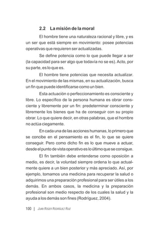 100 | JUAN ROGER RODRÍGUEZ RUIZ
2.2 La misión de la moral
El hombre tiene una naturaleza racional y libre, y es
un ser que está siempre en movimiento: posee potencias
operativas que requieren ser actualizadas.
Se deﬁne potencia como lo que puede llegar a ser
(la capacidad para ser algo que todavía no se es). Acto, por
su parte, es lo que es.
El hombre tiene potencias que necesita actualizar.
En el movimiento de las mismas, en su actualización, busca
un ﬁn que puede identiﬁcarse como un bien.
Esta actuación o perfeccionamiento es consciente y
libre. Lo especíﬁco de la persona humana es obrar cons-
ciente y libremente por un ﬁn: predeterminar consciente y
libremente los bienes que ha de conseguir con su propio
obrar. Lo que quiere decir, en otras palabras, que el hombre
no actúa ciegamente.
En cada una de las acciones humanas, lo primero que
se concibe en el pensamiento es el ﬁn, lo que se quiere
conseguir. Pero como dicho ﬁn es lo que mueve a actuar,
desdeelpuntodevistaoperativoesloúltimoqueseconsigue.
El ﬁn también debe entenderse como oposición a
medio, es decir, la voluntad siempre ordena lo que actual-
mente quiere a un bien posterior y más apreciado. Así, por
ejemplo, tomamos una medicina para recuperar la salud o
adquirimos una preparación profesional para ser útiles a los
demás. En ambos casos, la medicina y la preparación
profesional son medio respecto de los cuales la salud y la
ayuda a los demás son ﬁnes (Rodríguez, 2004).
 