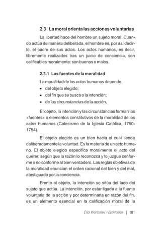 | 101
ÉTICA PROFESIONAL Y DEONTOLOGÍA
2.3 Lamoralorientalasaccionesvoluntarias
La libertad hace del hombre un sujeto moral. Cuan-
do actúa de manera deliberada, el hombre es, por así decir-
lo, el padre de sus actos. Los actos humanos, es decir,
libremente realizados tras un juicio de conciencia, son
caliﬁcables moralmente: son buenos o malos.
2.3.1 Las fuentes de la moralidad
La moralidad de los actos humanos depende:
· del objeto elegido;
· del ﬁn que se busca o la intención;
· de las circunstancias de la acción.
El objeto, la intención y las circunstancias forman las
«fuentes» o elementos constitutivos de la moralidad de los
actos humanos (Catecismo de la Iglesia Católica, 1750-
1754).
El objeto elegido es un bien hacia el cual tiende
deliberadamente la voluntad. Es la materia de un acto huma-
no. El objeto elegido especiﬁca moralmente el acto del
querer, según que la razón lo reconozca y lo juzgue confor-
me o no conforme al bien verdadero. Las reglas objetivas de
la moralidad enuncian el orden racional del bien y del mal,
atestiguado por la conciencia.
Frente al objeto, la intención se sitúa del lado del
sujeto que actúa. La intención, por estar ligada a la fuente
voluntaria de la acción y por determinarla en razón del ﬁn,
es un elemento esencial en la caliﬁcación moral de la
 