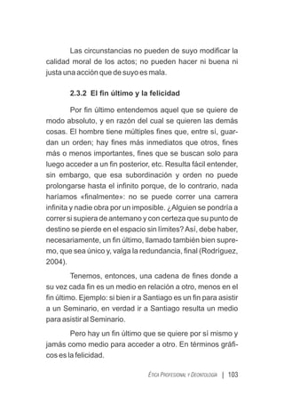 | 103
ÉTICA PROFESIONAL Y DEONTOLOGÍA
Las circunstancias no pueden de suyo modiﬁcar la
calidad moral de los actos; no pueden hacer ni buena ni
justa una acción que de suyo es mala.
2.3.2 El ﬁn último y la felicidad
Por ﬁn último entendemos aquel que se quiere de
modo absoluto, y en razón del cual se quieren las demás
cosas. El hombre tiene múltiples ﬁnes que, entre sí, guar-
dan un orden; hay ﬁnes más inmediatos que otros, ﬁnes
más o menos importantes, ﬁnes que se buscan solo para
luego acceder a un ﬁn posterior, etc. Resulta fácil entender,
sin embargo, que esa subordinación y orden no puede
prolongarse hasta el inﬁnito porque, de lo contrario, nada
haríamos «ﬁnalmente»: no se puede correr una carrera
inﬁnita y nadie obra por un imposible. ¿Alguien se pondría a
correr si supiera de antemano y con certeza que su punto de
destino se pierde en el espacio sin límites?Así, debe haber,
necesariamente, un ﬁn último, llamado también bien supre-
mo, que sea único y, valga la redundancia, ﬁnal (Rodríguez,
2004).
Tenemos, entonces, una cadena de ﬁnes donde a
su vez cada ﬁn es un medio en relación a otro, menos en el
ﬁn último. Ejemplo: si bien ir a Santiago es un ﬁn para asistir
a un Seminario, en verdad ir a Santiago resulta un medio
para asistir al Seminario.
Pero hay un ﬁn último que se quiere por sí mismo y
jamás como medio para acceder a otro. En términos gráﬁ-
cos es la felicidad.
 