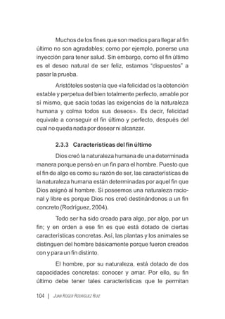 104 | JUAN ROGER RODRÍGUEZ RUIZ
Muchos de los ﬁnes que son medios para llegar al ﬁn
último no son agradables; como por ejemplo, ponerse una
inyección para tener salud. Sin embargo, como el ﬁn último
es el deseo natural de ser feliz, estamos “dispuestos” a
pasar la prueba.
Aristóteles sostenía que «la felicidad es la obtención
estable y perpetua del bien totalmente perfecto, amable por
sí mismo, que sacia todas las exigencias de la naturaleza
humana y colma todos sus deseos». Es decir, felicidad
equivale a conseguir el ﬁn último y perfecto, después del
cual no queda nada por desear ni alcanzar.
2.3.3 Características del ﬁn último
Dios creó la naturaleza humana de una determinada
manera porque pensó en un ﬁn para el hombre. Puesto que
el ﬁn de algo es como su razón de ser, las características de
la naturaleza humana están determinadas por aquel ﬁn que
Dios asignó al hombre. Si poseemos una naturaleza racio-
nal y libre es porque Dios nos creó destinándonos a un ﬁn
concreto (Rodríguez, 2004).
Todo ser ha sido creado para algo, por algo, por un
ﬁn; y en orden a ese ﬁn es que está dotado de ciertas
características concretas. Así, las plantas y los animales se
distinguen del hombre básicamente porque fueron creados
con y para un ﬁn distinto.
El hombre, por su naturaleza, está dotado de dos
capacidades concretas: conocer y amar. Por ello, su ﬁn
último debe tener tales características que le permitan
 