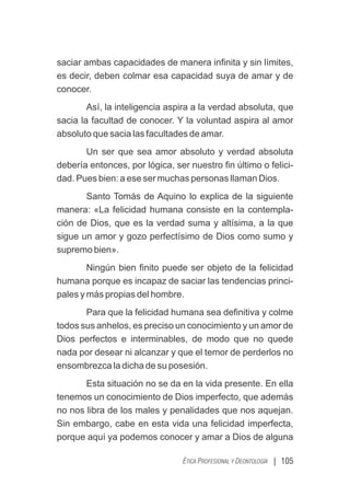 | 105
ÉTICA PROFESIONAL Y DEONTOLOGÍA
saciar ambas capacidades de manera inﬁnita y sin límites,
es decir, deben colmar esa capacidad suya de amar y de
conocer.
Así, la inteligencia aspira a la verdad absoluta, que
sacia la facultad de conocer. Y la voluntad aspira al amor
absoluto que sacia las facultades de amar.
Un ser que sea amor absoluto y verdad absoluta
debería entonces, por lógica, ser nuestro ﬁn último o felici-
dad. Pues bien: a ese ser muchas personas llaman Dios.
Santo Tomás de Aquino lo explica de la siguiente
manera: «La felicidad humana consiste en la contempla-
ción de Dios, que es la verdad suma y altísima, a la que
sigue un amor y gozo perfectísimo de Dios como sumo y
supremo bien».
Ningún bien ﬁnito puede ser objeto de la felicidad
humana porque es incapaz de saciar las tendencias princi-
pales y más propias del hombre.
Para que la felicidad humana sea deﬁnitiva y colme
todos sus anhelos, es preciso un conocimiento y un amor de
Dios perfectos e interminables, de modo que no quede
nada por desear ni alcanzar y que el temor de perderlos no
ensombrezca la dicha de su posesión.
Esta situación no se da en la vida presente. En ella
tenemos un conocimiento de Dios imperfecto, que además
no nos libra de los males y penalidades que nos aquejan.
Sin embargo, cabe en esta vida una felicidad imperfecta,
porque aquí ya podemos conocer y amar a Dios de alguna
 