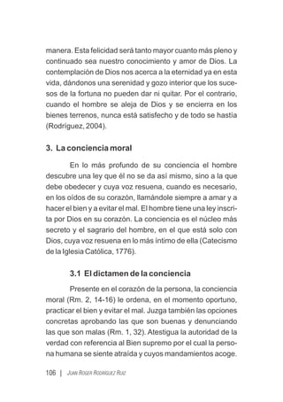 106 | JUAN ROGER RODRÍGUEZ RUIZ
manera. Esta felicidad será tanto mayor cuanto más pleno y
continuado sea nuestro conocimiento y amor de Dios. La
contemplación de Dios nos acerca a la eternidad ya en esta
vida, dándonos una serenidad y gozo interior que los suce-
sos de la fortuna no pueden dar ni quitar. Por el contrario,
cuando el hombre se aleja de Dios y se encierra en los
bienes terrenos, nunca está satisfecho y de todo se hastía
(Rodríguez, 2004).
3. La conciencia moral
En lo más profundo de su conciencia el hombre
descubre una ley que él no se da así mismo, sino a la que
debe obedecer y cuya voz resuena, cuando es necesario,
en los oídos de su corazón, llamándole siempre a amar y a
hacer el bien y a evitar el mal. El hombre tiene una ley inscri-
ta por Dios en su corazón. La conciencia es el núcleo más
secreto y el sagrario del hombre, en el que está solo con
Dios, cuya voz resuena en lo más íntimo de ella (Catecismo
de la Iglesia Católica, 1776).
3.1 El dictamen de la conciencia
Presente en el corazón de la persona, la conciencia
moral (Rm. 2, 14-16) le ordena, en el momento oportuno,
practicar el bien y evitar el mal. Juzga también las opciones
concretas aprobando las que son buenas y denunciando
las que son malas (Rm. 1, 32). Atestigua la autoridad de la
verdad con referencia al Bien supremo por el cual la perso-
na humana se siente atraída y cuyos mandamientos acoge.
 