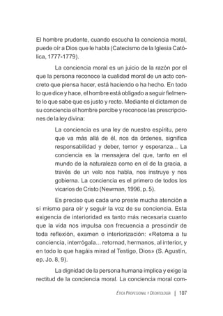 | 107
ÉTICA PROFESIONAL Y DEONTOLOGÍA
El hombre prudente, cuando escucha la conciencia moral,
puede oír a Dios que le habla (Catecismo de la Iglesia Cató-
lica, 1777-1779).
La conciencia moral es un juicio de la razón por el
que la persona reconoce la cualidad moral de un acto con-
creto que piensa hacer, está haciendo o ha hecho. En todo
lo que dice y hace, el hombre está obligado a seguir ﬁelmen-
te lo que sabe que es justo y recto. Mediante el dictamen de
su conciencia el hombre percibe y reconoce las prescripcio-
nes de la ley divina:
La conciencia es una ley de nuestro espíritu, pero
que va más allá de él, nos da órdenes, signiﬁca
responsabilidad y deber, temor y esperanza... La
conciencia es la mensajera del que, tanto en el
mundo de la naturaleza como en el de la gracia, a
través de un velo nos habla, nos instruye y nos
gobierna. La conciencia es el primero de todos los
vicarios de Cristo (Newman, 1996, p. 5).
Es preciso que cada uno preste mucha atención a
sí mismo para oír y seguir la voz de su conciencia. Esta
exigencia de interioridad es tanto más necesaria cuanto
que la vida nos impulsa con frecuencia a prescindir de
toda reﬂexión, examen o interiorización: «Retorna a tu
conciencia, interrógala... retornad, hermanos, al interior, y
en todo lo que hagáis mirad al Testigo, Dios» (S. Agustín,
ep. Jo. 8, 9).
La dignidad de la persona humana implica y exige la
rectitud de la conciencia moral. La conciencia moral com-
 