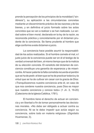 108 | JUAN ROGER RODRÍGUEZ RUIZ
prende la percepción de los principios de la moralidad (“sin-
déresis”), su aplicación a las circunstancias concretas
mediante un discernimiento práctico de las razones y de los
bienes, y en deﬁnitiva el juicio formado sobre los actos
concretos que se van a realizar o se han realizado. La ver-
dad sobre el bien moral, declarada en la ley de la razón, es
reconocida práctica y concretamente por el dictamen pru-
dente de la conciencia. Se llama prudente al hombre que
elige conforme a este dictamen o juicio.
La conciencia hace posible asumir la responsabili-
dad de los actos realizados. Si el hombre comete el mal, e l
justo juicio de la conciencia puede ser en él el testigo de la
verdad universal del bien, al mismo tiempo que de la malicia
de su elección concreta. El veredicto del dictamen de con-
ciencia constituye una garantía de esperanza y de miseri-
cordia.Al hacer patente la falta cometida recuerda el perdón
que se ha de pedir, el bien que se ha de practicar todavía y la
virtud que se ha de cultivar sin cesar con la gracia de Dios:
«Tranquilizaremos nuestra conciencia ante él, en caso de
que nos condene nuestra conciencia, pues Dios es mayor
que nuestra conciencia y conoce todo» (1 Jn. 3, 19-20)
(Catecismo de la Iglesia Católica, 1781).
El hombre tiene el derecho de actuar en concien-
cia y en libertad a ﬁn de tomar personalmente las decisio-
nes morales. «No debe ser obligado a actuar contra su
conciencia. Ni se le debe impedir que actúe según su
conciencia, sobre todo en materia religiosa» (Dignitatis
Huamanae, 3).
 