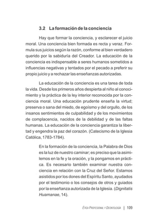 | 109
ÉTICA PROFESIONAL Y DEONTOLOGÍA
3.2 La formación de la conciencia
Hay que formar la conciencia, y esclarecer el juicio
moral. Una conciencia bien formada es recta y veraz. For-
mula sus juicios según la razón, conforme al bien verdadero
querido por la sabiduría del Creador. La educación de la
conciencia es indispensable a seres humanos sometidos a
inﬂuencias negativas y tentados por el pecado a preferir su
propio juicio y a rechazar las enseñanzas autorizadas.
La educación de la conciencia es una tarea de toda
la vida. Desde los primeros años despierta al niño al conoci-
miento y la práctica de la ley interior reconocida por la con-
ciencia moral. Una educación prudente enseña la virtud;
preserva o sana del miedo, de egoísmo y del orgullo, de los
insanos sentimientos de culpabilidad y de los movimientos
de complacencia, nacidos de la debilidad y de las faltas
humanas. La educación de la conciencia garantiza la liber-
tad y engendra la paz del corazón. (Catecismo de la Iglesia
Católica, 1783-1784).
En la formación de la conciencia, la Palabra de Dios
es la luz de nuestro caminar; es preciso que la asimi-
lemos en la fe y la oración, y la pongamos en prácti-
ca. Es necesario también examinar nuestra con-
ciencia en relación con la Cruz del Señor. Estamos
asistidos por los dones del Espíritu Santo, ayudados
por el testimonio o los consejos de otros y guiados
por la enseñanza autorizada de la Iglesia. (Dignitatis
Huamanae, 14).
 