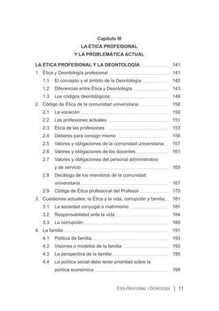 Capítulo III
LA ÉTICA PROFESIONAL
Y LA PROBLEMÁTICA ACTUAL
LA ÉTICA PROFESIONAL Y LA DEONTOLOGÍA 141
1. Ética y Deontología profesional 141
1.1 El concepto y el ámbito de la Deontología 142
1.2 Diferencias entre Ética y Deontología 143
1.3 Los códigos deontológicos 146
2. Código de Ética de la comunidad universitaria 150
2.1 La vocación 150
2.2 Las profesiones actuales 151
2.3 Ética de las profesiones 153
2.4 Deberes para consigo mismo 156
2.5 Valores y obligaciones de la comunidad universitaria 157
2.6 Valores y obligaciones de los docentes 161
2.7 Valores y obligaciones del personal administrativo
y de servicio 165
2.8 Decálogo de los miembros de la comunidad
universitaria 167
2.9 Código de Ética profesional del Profesor 170
3. Cuestiones actuales: la Ética y la vida, corrupción y familia 181
3.1 La sociedad conyugal o matrimonio 181
3.2 Responsabilidad ante la vida 184
3.3 La corrupción 185
4. La familia 191
4.1 Política de familia 193
4.2 Visiones o modelos de la familia 193
4.3 La perspectiva de la familia 195
4.4 La política social debe tener prioridad sobre la
política económica 199
| 11
ÉTICA PROFESIONAL Y DEONTOLOGÍA
 